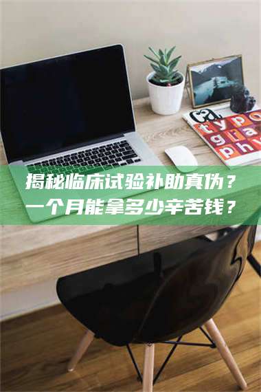 孝昌揭秘临床试验补助真伪？一个月能拿多少辛苦钱？ 第1张