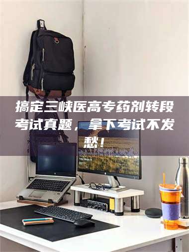 孝昌搞定三峡医高专药剂转段考试真题，拿下考试不发愁！ 第1张