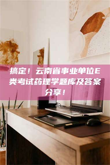 孝昌搞定！云南省事业单位E类考试药理学题库及答案分享！ 第1张