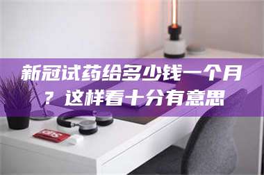 孝昌新冠试药给多少钱一个月？这样看十分有意思 第1张