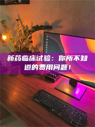 孝昌新药临床试验：你所不知道的费用问题！ 第1张