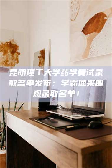 孝昌昆明理工大学药学复试录取名单发布：学霸速来围观录取名单！ 第1张