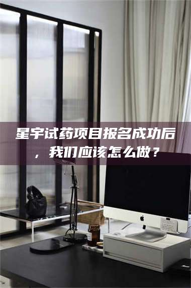 孝昌星宇试药项目报名成功后，我们应该怎么做？ 第1张