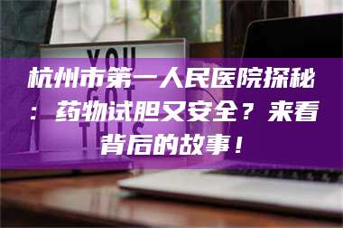 孝昌杭州市第一人民医院探秘：药物试胆又安全？来看背后的故事！ 第1张