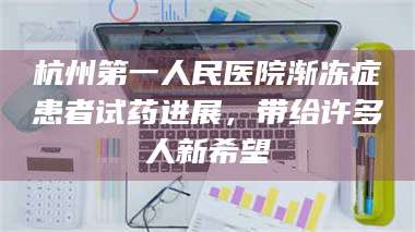 孝昌杭州第一人民医院渐冻症患者试药进展，带给许多人新希望 第1张