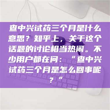 孝昌查中兴试药三个月是什么意思？知乎上，关于这个话题的讨论相当热闹。不少用户都在问：“查中兴试药三个月是怎么回事呢？” 第1张