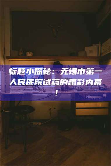 孝昌标题小探秘：无锡市第一人民医院试药的精彩内幕！ 第1张