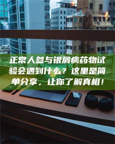 孝昌正常人参与银屑病药物试验会遇到什么？这里是简单分享，让你了解真相！ 第1张