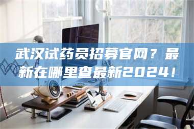 孝昌武汉试药员招募官网？最新在哪里查最新2024！ 第1张