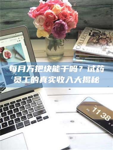孝昌每月万把块能干吗?试药员工的真实收入大揭秘 第1张 孝昌每月万把块能干吗?试药员工的真实收入大揭秘 第1张