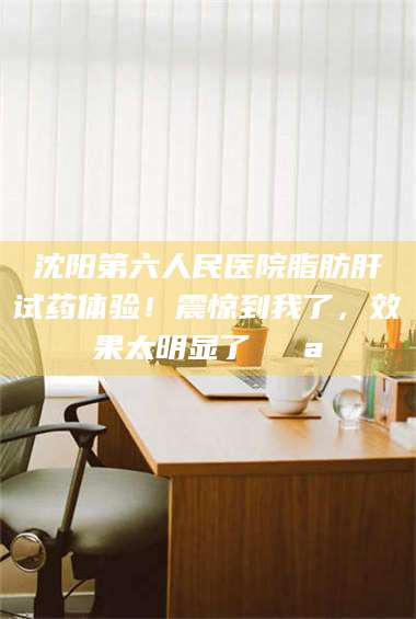 孝昌沈阳第六人民医院脂肪肝试药体验！震惊到我了，效果太明显了💪 第1张