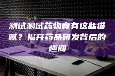 孝昌测试测试药物竟有这些猫腻？揭开药品研发背后的趣闻 第1张