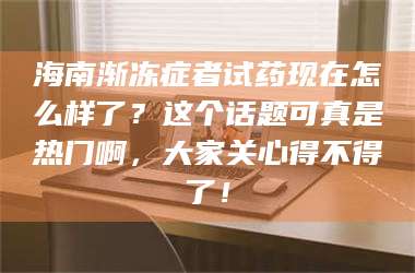 孝昌海南渐冻症者试药现在怎么样了？这个话题可真是热门啊，大家关心得不得了！ 第1张