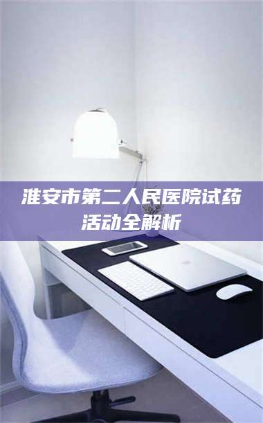 孝昌淮安市第二人民医院试药活动全解析 第1张