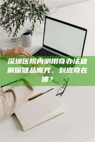 孝昌深圳医院内测用奇办法破解保健品魔咒，到底奇在哪？ 第1张