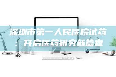 孝昌深圳市第一人民医院试药：开启医药研究新篇章 第1张