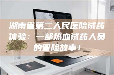 孝昌湖南省第二人民医院试药体验:一部热血试药人员的冒险故事! 第1张 孝昌湖南省第二人民医院试药体验:一部热血试药人员的冒险故事! 第1张