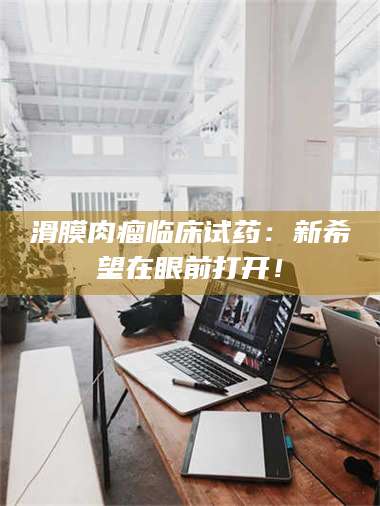 孝昌滑膜肉瘤临床试药：新希望在眼前打开！ 第1张