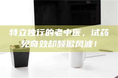 孝昌特立独行的老中医，试药见奇效却频掀风波！ 第1张