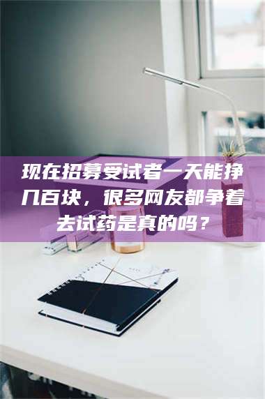 孝昌现在招募受试者一天能挣几百块，很多网友都争着去试药是真的吗？ 第1张