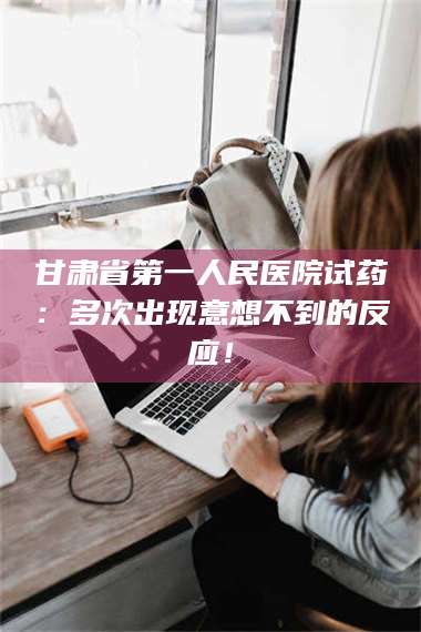 孝昌甘肃省第一人民医院试药：多次出现意想不到的反应！ 第1张