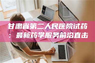 孝昌甘肃省第二人民医院试药：最新药学服务前沿直击 第1张