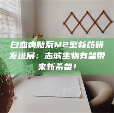 孝昌白血病髓系M2型新药研发进展：志诚生物有望带来新希望！ 第1张
