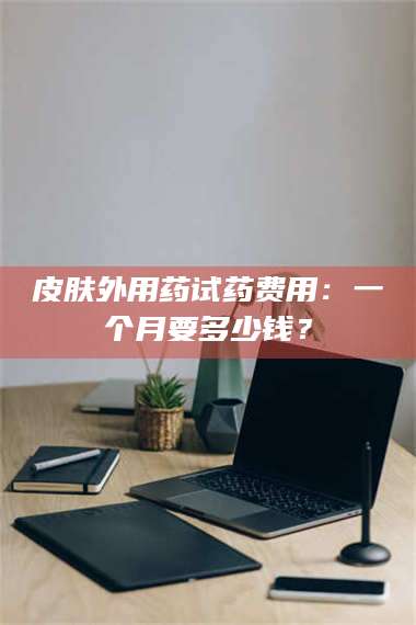 孝昌皮肤外用药试药费用：一个月要多少钱？ 第1张