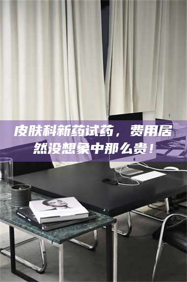 孝昌皮肤科新药试药，费用居然没想象中那么贵！ 第1张