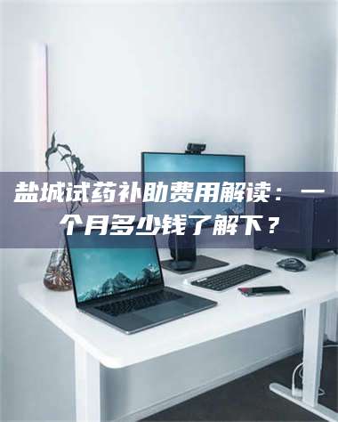 孝昌盐城试药补助费用解读：一个月多少钱了解下？ 第1张
