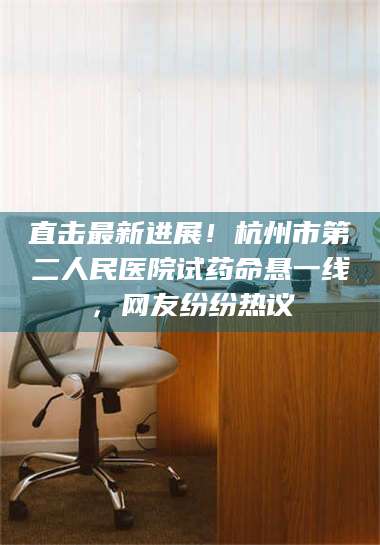 孝昌直击最新进展！杭州市第二人民医院试药命悬一线，网友纷纷热议 第1张