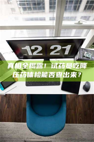 孝昌真相全揭露！试药员吃降压药体检能否查出来？ 第1张