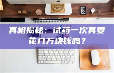 孝昌真相揭秘：试药一次真要花几万块钱吗？ 第1张