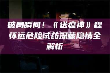孝昌破局瞬间！《送瘟神》程怀远危险试药深藏隐情全解析 第1张