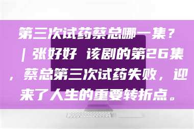 孝昌第三次试药蔡总哪一集？｜张好好 该剧的第26集，蔡总第三次试药失败，迎来了人生的重要转折点。 第1张