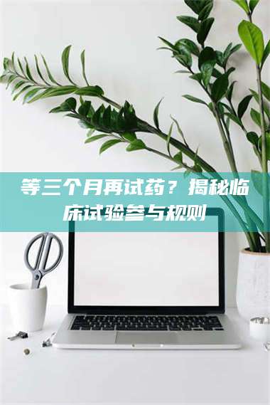 孝昌等三个月再试药？揭秘临床试验参与规则 第1张