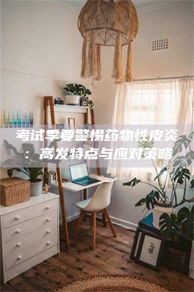 孝昌考试季要警惕药物性皮炎：高发特点与应对策略 第1张