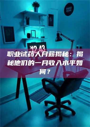 孝昌职业试药人月薪揭秘：揭秘他们的一月收入水平如何？ 第1张