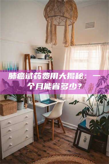 孝昌肺癌试药费用大揭秘：一个月能省多少？ 第1张