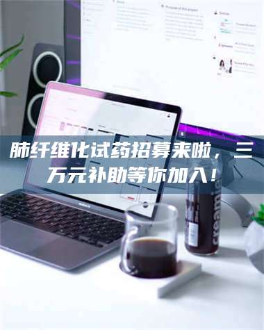 孝昌肺纤维化试药招募来啦，三万元补助等你加入！ 第1张