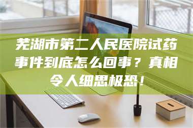 孝昌芜湖市第二人民医院试药事件到底怎么回事？真相令人细思极恐！ 第1张
