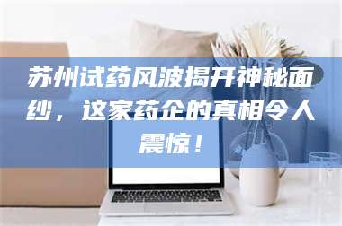 孝昌苏州试药风波揭开神秘面纱,这家药企的真相令人震惊! 第1张 孝昌苏州试药风波揭开神秘面纱,这家药企的真相令人震惊! 第1张