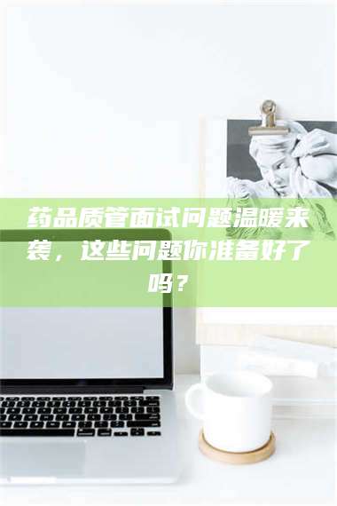 孝昌药品质管面试问题温暖来袭，这些问题你准备好了吗？ 第1张