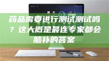 孝昌药品需要进行测试测试吗?这大概是最连专家都会脑补的答案 第1张 孝昌药品需要进行测试测试吗?这大概是最连专家都会脑补的答案 第1张