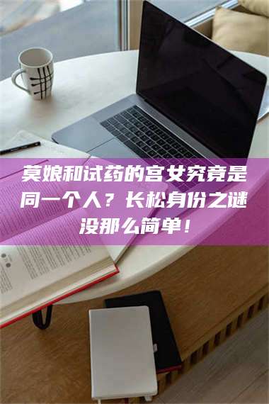 孝昌莫娘和试药的宫女究竟是同一个人？长松身份之谜没那么简单！ 第1张