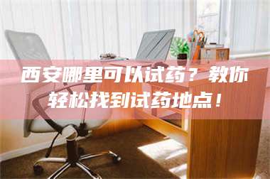 孝昌西安哪里可以试药?教你轻松找到试药地点! 第1张 孝昌西安哪里可以试药?教你轻松找到试药地点! 第1张