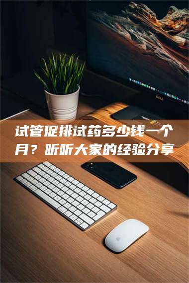 孝昌试管促排试药多少钱一个月？听听大家的经验分享 第1张
