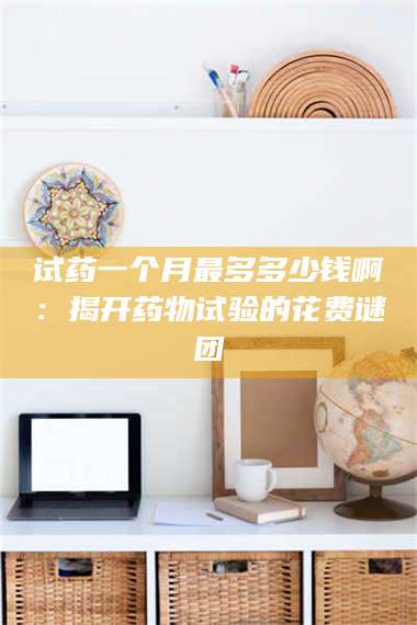 孝昌试药一个月最多多少钱啊：揭开药物试验的花费谜团 第1张