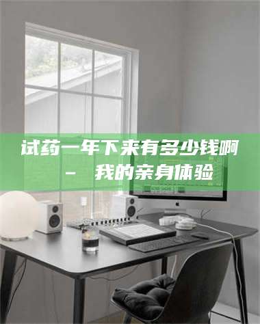 孝昌试药一年下来有多少钱啊 – 我的亲身体验 第1张