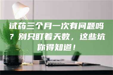 孝昌试药三个月一次有问题吗？别只盯着天数，这些坑你得知道！ 第1张